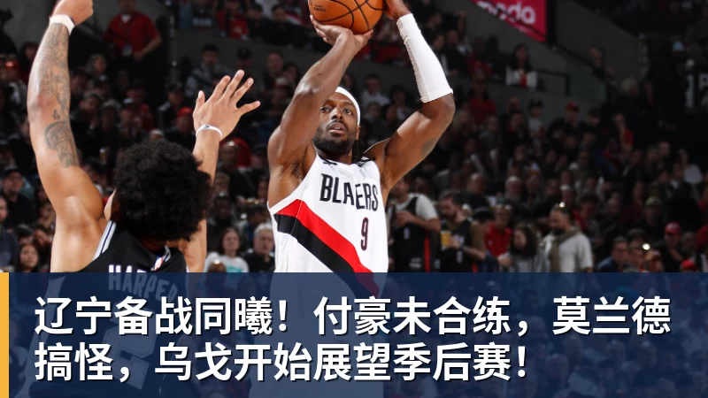 辽宁备战同曦！付豪未合练，莫兰德搞怪，乌戈开始展望季后赛！