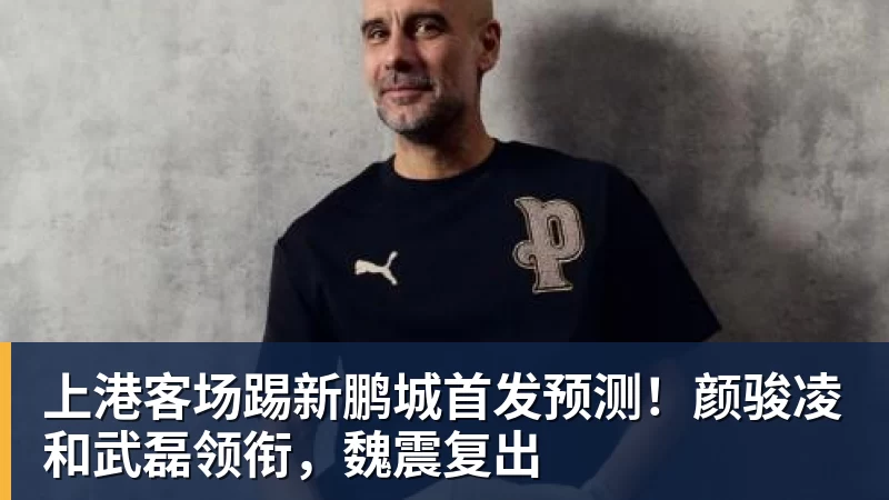 彩神v上港客场踢新鹏城首发预测！颜骏凌和武磊领衔，魏震复出