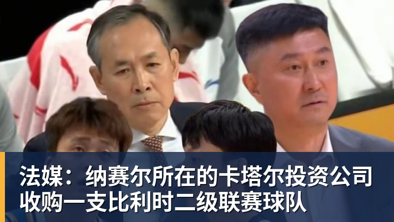 彩神v法媒：纳赛尔所在的卡塔尔投资公司收购一支比利时二级联赛球队