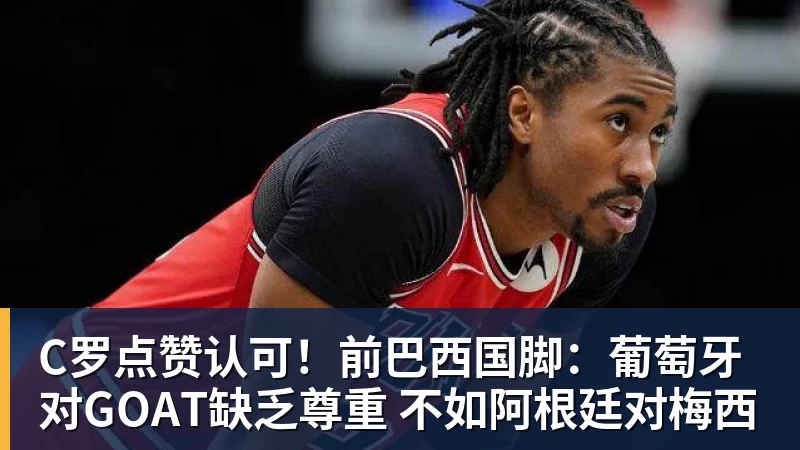 彩神vC罗点赞认可！前巴西国脚：葡萄牙对GOAT缺乏尊重 不如阿根廷对梅西