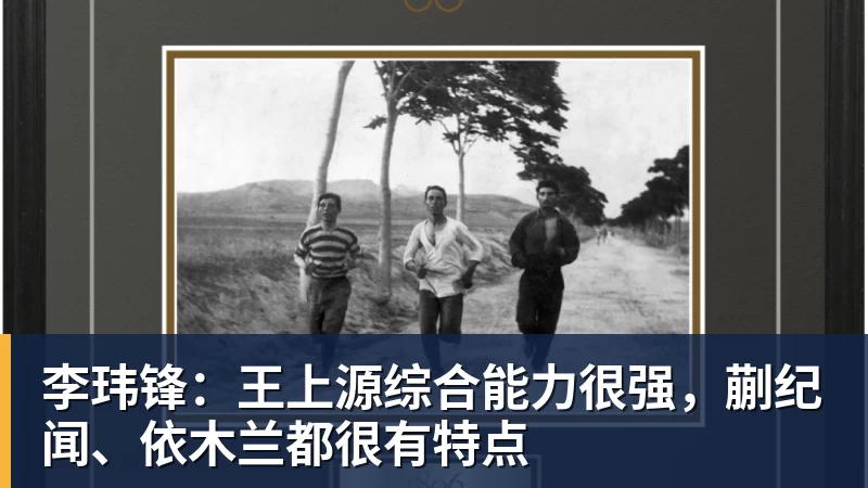 彩神v李玮锋：王上源综合能力很强，蒯纪闻、依木兰都很有特点